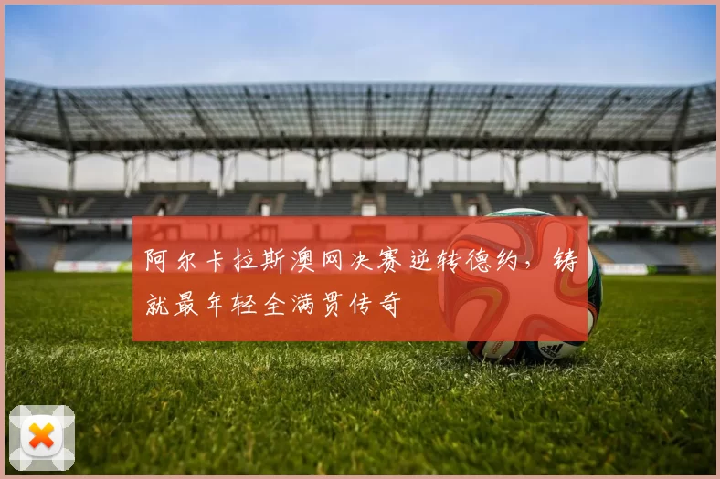 阿尔卡拉斯澳网决赛逆转德约，铸就最年轻全满贯传奇