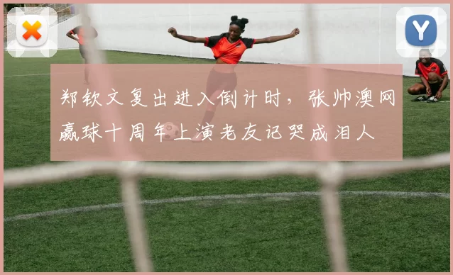 郑钦文复出进入倒计时，张帅澳网赢球十周年上演老友记哭成泪人